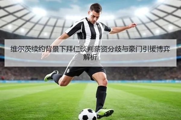 维尔茨续约背景下拜仁谈判薪资分歧与豪门引援博弈解析